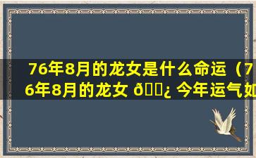 76年8月的龙女是什么命运（76年8月的龙女 🌿 今年运气如何）